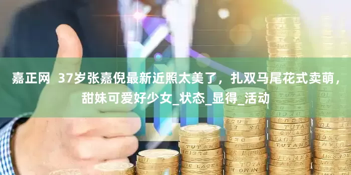 嘉正网  37岁张嘉倪最新近照太美了，扎双马尾花式卖萌，甜妹可爱好少女_状态_显得_活动