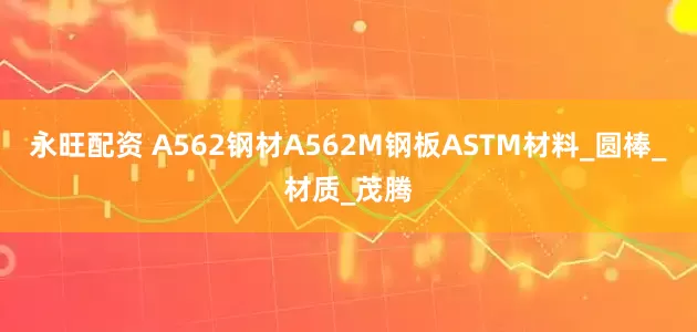 永旺配资 A562钢材A562M钢板ASTM材料_圆棒_材质_茂腾