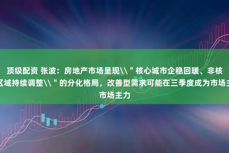 顶级配资 张波：房地产市场呈现\＂核心城市企稳回暖、非核心区域持续调整\＂的分化格局，改善型需求可能在三季度成为市场主力