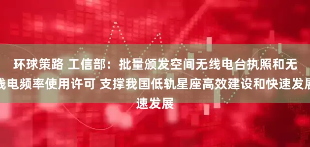 环球策路 工信部：批量颁发空间无线电台执照和无线电频率使用许可 支撑我国低轨星座高效建设和快速发展