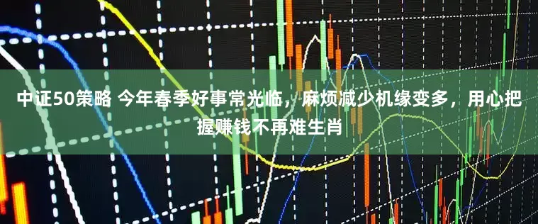 中证50策略 今年春季好事常光临，麻烦减少机缘变多，用心把握赚钱不再难生肖