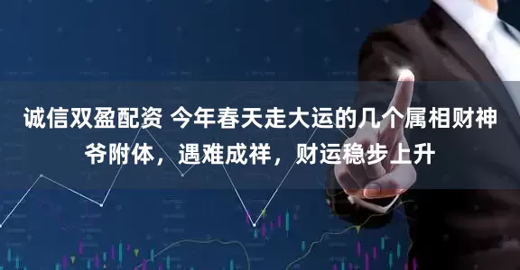 诚信双盈配资 今年春天走大运的几个属相财神爷附体，遇难成祥，财运稳步上升