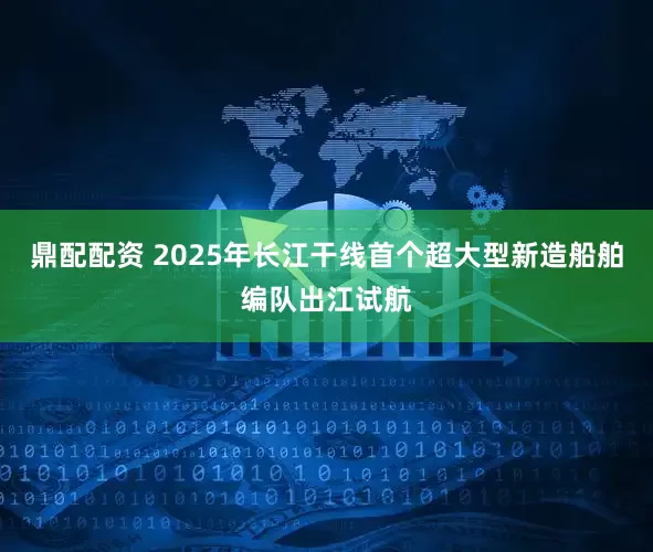 鼎配配资 2025年长江干线首个超大型新造船舶编队出江试航