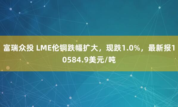 富瑞众投 LME伦铜跌幅扩大，现跌1.0%，最新报10584.9美元/吨